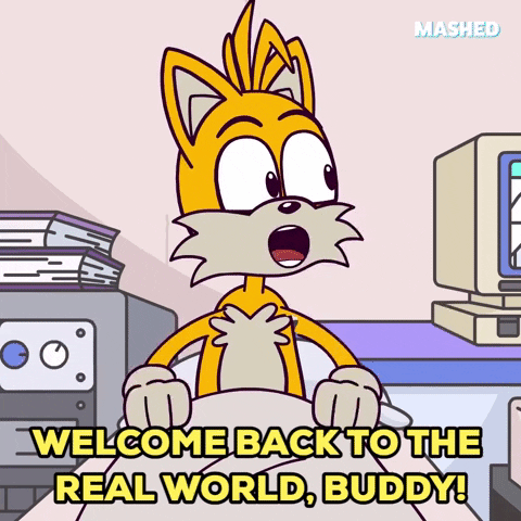 Cartoon gif. Tails from Sonic The Hedgehog sits up in bed and looks to his side, putting his hands out and saying, "Welcome back to the real world, buddy!"