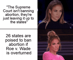 Meme gif. Two gifs with text. First: Jennifer Lopez at a judge's table, nodding her head solemnly. Text, "The Supreme Court isn't banning abortion, they're just leaving it up to the states." Second: Jennifer Lopez at a judge's table, leaning back and crossing her arms with a look of start doubt and skepticism. Text, "Twenty-six states are poised to ban abortion if Roe v. Wade is overturned."