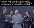 The sugar lobby after they successfully nationalize a holiday based around getting kids eating as much candy as possible motion meme