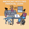 Digital art gif. Animation of a cartoon scene in which an exhausted-looking mother holds a crying baby, a toddler with a bag on their head playing with a cat on the couch behind her and a dog lapping up spilled coffee from the floor amid waste from a knocked-over trash can. Text reads, "Americans need paid parental leave."