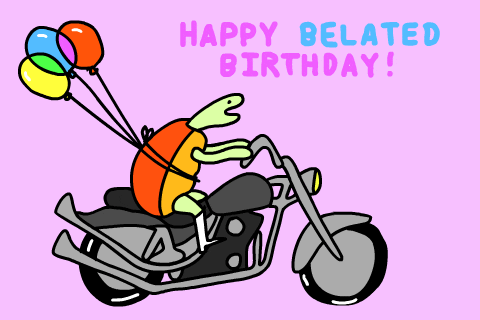 Illustrated gif. Turtle rides happily on a motorcycle with white boots on and balloons tied around its body. Text, “Happy Belated Birthday!”