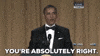Political gif. At the 2012 White House Correspondents' Dinner, Barack Obama stands at a podium in a tuxedo. He grins at the audience right of frame as he says: Text, "You're absolutely right."