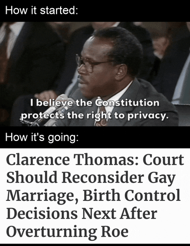 Video gif. Splitscreen. At the top, under the caption “How it Started,” shows a video of Clarence Thomas saying, “I believe the Constitution protects the right to privacy.” At the bottom, under the caption “How it’s going,” reads the message “Clarence Thomas: Court should reconsider gay marriage, birth control decisions next after overturning Roe.”
